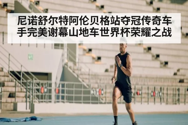 尼诺舒尔特阿伦贝格站夺冠传奇车手完美谢幕山地车世界杯荣耀之战